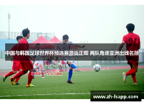 中国与韩国足球世界杯预选赛激战正酣 两队角逐亚洲出线名额