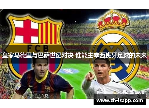 皇家马德里与巴萨世纪对决 谁能主宰西班牙足球的未来