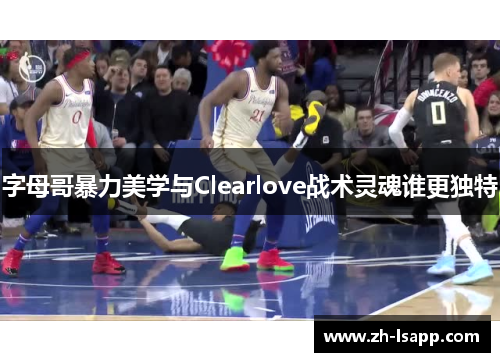 字母哥暴力美学与Clearlove战术灵魂谁更独特