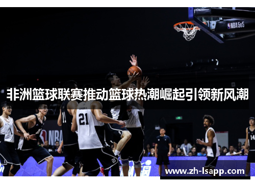 非洲篮球联赛推动篮球热潮崛起引领新风潮